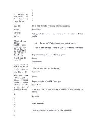 (3) Variables are
case-sensitive, just
like filename in
Linux. For e.g.
$ no=10
$ No=11
$ NO=20
$ nO=2
Above all are
different
variable name,
so to print value
20 we have to
use $ echo $NO
and not any of
the following
# will print 10
but not 20
$ echo $No# will
print 11 but not 20
$ echo $nO# will
print 2 but not 20
You can define
NULL variable as
follows (NULL
variable is variable
which has no value
at the time of
definition) For e.g.
$
v
e
c
h
=
$
v
e
c
h
=
"
"
Try to print it's value by issuing following command
$ echo $vech
Nothing will be shown because variable has no value i.e. NULL
variable.
(4) Do not use ?,* etc, to name your variable names.
How to print or access value of UDV (User defined variables)
To print or access UDV use following syntax
Syntax:
$variablename
Define variable vech and n as follows:
$ vech=Bus
$ n=10
To print contains of variable 'vech' type
$ echo $vech
It will print 'Bus',To print contains of variable 'n' type command as
follows
$ echo $n
echo Command
Use echo command to display text or value of variable.
 