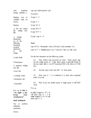 echo [options]
[string, variables...]
Displays text or
variables value on
screen.
Options
-n Do not output
the trailing new
line.
-e Enable
interpretati
on of the
following
backslash
escaped
characters
in the
strings:
a alert (bell)
b backspace
c suppress trailing
new line
n new line
r carriage return
t horizontal tab
 backslash
For e.g. $ echo -e
"An apple a day
keeps away
attdoctorn"
Shell Arithmetic
Use to perform
arithmetic
operations.
Syntax:
expr op1 math-operator op2
Examples:
$ expr 1 + 3
$ expr 2 - 1
$ expr 10 / 2
$ expr 20 % 3
$ expr 10 * 3
$ echo `expr 6 + 3`
Note:
expr 20 %3 - Remainder read as 20 mod 3 and remainder is 2.
expr 10 * 3 - Multiplication use * and not * since its wild card.
For the last statement not the following points
(1) First, before expr keyword we used ` (back quote) sign
not the (single quote i.e. ') sign. Back quote is generally found on
the key under tilde (~) on PC keyboard OR to the above of TAB
key.
(2) Second, expr is also end with ` i.e. back quote.
(3) Here expr 6 + 3 is evaluated to 9, then echo command
prints 9 as sum
(4) Here if you use double quote or single quote, it will NOT
work
For e.g.
$ echo "expr 6 + 3" # It
will print expr 6 + 3 $
echo 'expr 6 + 3' # It will
print expr 6 + 3
 
