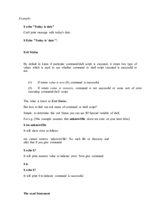 Example:
$ echo "Today is date"
Can't print message with today's date.
$ Echo "Today is `date`".
Exit Status
By default in Linux if particular command/shell script is executed, it return two type of
values which is used to see whether command or shell script executed is successful or
not.
(1) If return value is zero (0), command is successful.
(2) If return value is nonzero, command is not successful or some sort of error
executing command/shell script.
This value is know as Exit Status.
But how to find out exit status of command or shell script?
Simple, to determine this exit Status you can use $? Special variable of shell.
For e.g. (This example assumes that unknow1file doest not exist on your hard drive)
$ rm unknow1file
It will show error as follows
rm: cannot remove `unkowm1file': No such file or directory and
after that if you give command
$ echo $?
It will print nonzero value to indicate error. Now give command
$ ls
$ echo $?
It will print 0 to indicate command is successful.
The read Statement
 