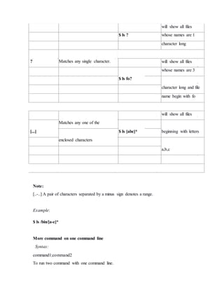 will show all files
$ ls ? whose names are 1
character long
? Matches any single character. will show all files
$ ls fo?
whose names are 3
character long and file
name begin with fo
Matches any one of the
will show all files
[...] $ ls [abc]* beginning with letters
enclosed characters
a,b,c
Note:
[..-..] A pair of characters separated by a minus sign denotes a range.
Example:
$ ls /bin/[a-c]*
More command on one command line
Syntax:
command1;command2
To run two command with one command line.
 