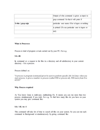 Output of who command is given as input to
grep command So that it will print if
$ who | grep raju particular user name if he is logon or nothing
is printed (To see particular user is logon or
not)
What is Processes
Process is kind of program or task carried out by your PC. For e.g.
$ ls -lR
ls command or a request to list files in a directory and all subdirectory in your current
directory - It is a process.
Process defined as:
"A process is program (command given by user) to perform specific Job. In Linux when you
start process, it gives a number to process (called PID or process-id), PID starts from 0 to
65535."
Why Process required
As You know Linux is multi-user, multitasking Os. It means you can run more than two
process simultaneously if you wish. For e.g. To find how many files do you have on your
system you may give command like:
$ ls / -R | wc -l
This command will take lot of time to search all files on your system. So you can run such
command in Background or simultaneously by giving command like
 