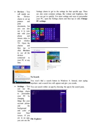  Devices - You
will mainly use
the Devices
charm to set up
printers and
print
documents, but
you can also
use it to sync
info with your
phone and
stream video to
your wireless
TV. Open the
charms and
then tap or
click Devices
to see all the
devices
connected to
your PC at any
time.
 Settings - You
can use the
Settings charm
to personalize
your PC by
changing
things like your
account picture
and the
background
and color of
your Start
screen. If you
are in an app,
you can use the
Settings charm to get to the settings for that specific app. There
are also some common settings, like volume and brightness, that
you can get to quickly. For more settings and ways to personalize
your PC, open the Settings charm and then tap or click Change
PC settings.
No Search
You won’t find a search button in Windows 8. Instead, start typing
anywhere and a search box will appear and give you results.
You can search within an app by choosing the app in the search pane.
File Explorer
 