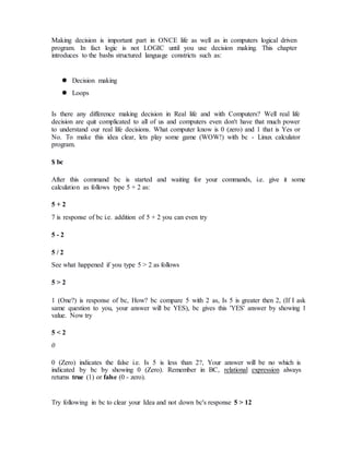 Making decision is important part in ONCE life as well as in computers logical driven
program. In fact logic is not LOGIC until you use decision making. This chapter
introduces to the bashs structured language constricts such as:
 Decision making
 Loops
Is there any difference making decision in Real life and with Computers? Well real life
decision are quit complicated to all of us and computers even don't have that much power
to understand our real life decisions. What computer know is 0 (zero) and 1 that is Yes or
No. To make this idea clear, lets play some game (WOW!) with bc - Linux calculator
program.
$ bc
After this command bc is started and waiting for your commands, i.e. give it some
calculation as follows type 5 + 2 as:
5 + 2
7 is response of bc i.e. addition of 5 + 2 you can even try
5 - 2
5 / 2
See what happened if you type 5 > 2 as follows
5 > 2
1 (One?) is response of bc, How? bc compare 5 with 2 as, Is 5 is greater then 2, (If I ask
same question to you, your answer will be YES), bc gives this 'YES' answer by showing 1
value. Now try
5 < 2
0
0 (Zero) indicates the false i.e. Is 5 is less than 2?, Your answer will be no which is
indicated by bc by showing 0 (Zero). Remember in BC, relational expression always
returns true (1) or false (0 - zero).
Try following in bc to clear your Idea and not down bc's response 5 > 12
 