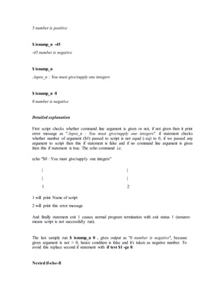 5 number is positive
$ isnump_n -45
-45 number is negative
$ isnump_n
./ispos_n : You must give/supply one integers
$ isnump_n 0
0 number is negative
Detailed explanation
First script checks whether command line argument is given or not, if not given then it print
error message as "./ispos_n : You must give/supply one integers". if statement checks
whether number of argument ($#) passed to script is not equal (-eq) to 0, if we passed any
argument to script then this if statement is false and if no command line argument is given
then this if statement is true. The echo command i.e.
echo "$0 : You must give/supply one integers"
| |
| |
1 2
1 will print Name of script
2 will print this error message
And finally statement exit 1 causes normal program termination with exit status 1 (nonzero
means script is not successfully run).
The last sample run $ isnump_n 0 , gives output as "0 number is negative", because
given argument is not > 0, hence condition is false and it's taken as negative number. To
avoid this replace second if statement with if test $1 -ge 0.
Nested if-else-fi
 