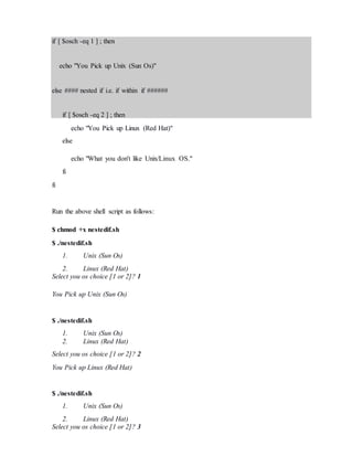 if [ $osch -eq 1 ] ; then
echo "You Pick up Unix (Sun Os)"
else #### nested if i.e. if within if ######
if [ $osch -eq 2 ] ; then
echo "You Pick up Linux (Red Hat)"
else
echo "What you don't like Unix/Linux OS."
fi
fi
Run the above shell script as follows:
$ chmod +x nestedif.sh
$ ./nestedif.sh
1. Unix (Sun Os)
2. Linux (Red Hat)
Select you os choice [1 or 2]? 1
You Pick up Unix (Sun Os)
$ ./nestedif.sh
1. Unix (Sun Os)
2. Linux (Red Hat)
Select you os choice [1 or 2]? 2
You Pick up Linux (Red Hat)
$ ./nestedif.sh
1. Unix (Sun Os)
2. Linux (Red Hat)
Select you os choice [1 or 2]? 3
 