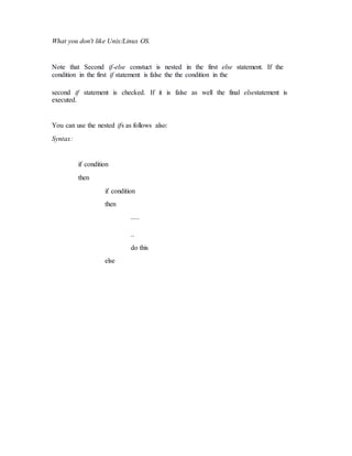 What you don't like Unix/Linux OS.
Note that Second if-else constuct is nested in the first else statement. If the
condition in the first if statement is false the the condition in the
second if statement is checked. If it is false as well the final elsestatement is
executed.
You can use the nested ifs as follows also:
Syntax:
if condition
then
if condition
then
.....
..
do this
else
 