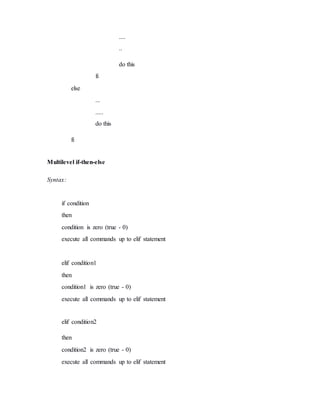 ....
..
do this
fi
else
...
.....
do this
fi
Multilevel if-then-else
Syntax:
if condition
then
condition is zero (true - 0)
execute all commands up to elif statement
elif condition1
then
condition1 is zero (true - 0)
execute all commands up to elif statement
elif condition2
then
condition2 is zero (true - 0)
execute all commands up to elif statement
 