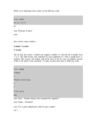 Before try to understand above syntax try the following script:
$ cat > testfor
for i in 1 2 3 4 5
do
echo "Welcome $i times"
done
Run it above script as follows:
$ chmod +x testfor
$ ./testfor
The for loop first creates i variable and assigned a number to i from the list of number from
1 to 5, The shell execute echo statement for each assignment of i. (This is usually know as
iteration) This process will continue until all the items in the list were not finished, because
of this it will repeat 5 echo statements. To make you idea more clear try following script:
$ cat > mtable
#!/bin/sh
#
#Script to test for loop
#
#
if [ $# -eq 0 ]
then
echo "Error - Number missing form command line argument"
echo "Syntax : $0 number"
echo "Use to print multiplication table for given number"
exit 1
 