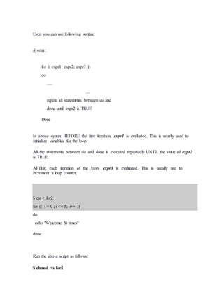 Even you can use following syntax:
Syntax:
for (( expr1; expr2; expr3 ))
do
.....
...
repeat all statements between do and
done until expr2 is TRUE
Done
In above syntax BEFORE the first iteration, expr1 is evaluated. This is usually used to
initialize variables for the loop.
All the statements between do and done is executed repeatedly UNTIL the value of expr2
is TRUE.
AFTER each iteration of the loop, expr3 is evaluated. This is usually use to
increment a loop counter.
$ cat > for2
for (( i = 0 ; i <= 5; i++ ))
do
echo "Welcome $i times"
done
Run the above script as follows:
$ chmod +x for2
 