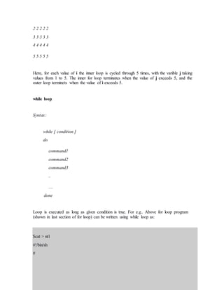 2 2 2 2 2
3 3 3 3 3
4 4 4 4 4
5 5 5 5 5
Here, for each value of i the inner loop is cycled through 5 times, with the varible j taking
values from 1 to 5. The inner for loop terminates when the value of j exceeds 5, and the
outer loop terminets when the value of i exceeds 5.
while loop
Syntax:
while [ condition ]
do
command1
command2
command3
..
....
done
Loop is executed as long as given condition is true. For e.g.. Above for loop program
(shown in last section of for loop) can be written using while loop as:
$cat > nt1
#!/bin/sh
#
 