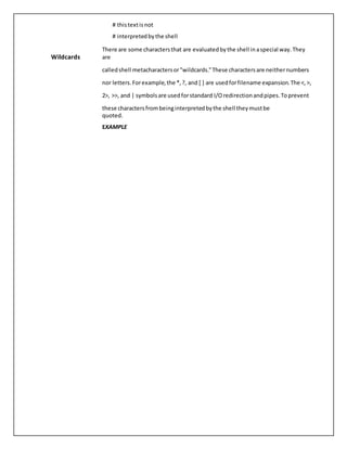 # thistextis not
# interpretedbythe shell
Wildcards
There are some charactersthat are evaluatedbythe shell inaspecial way.They
are
calledshell metacharactersor"wildcards."These charactersare neithernumbers
nor letters.Forexample,the *,?, and [ ] are usedforfilename expansion.The <,>,
2>, >>, and | symbolsare usedforstandard I/Oredirectionandpipes.Toprevent
these charactersfrombeinginterpretedbythe shell theymustbe
quoted.
EXAMPLE
 
