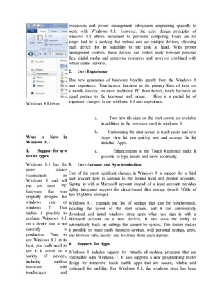 Windows 8 Ribbon
What is New in
Windows 8.1
1. Support for new
device types
Windows 8.1 has the
same device
requirements as
Windows 8 and will
run on most PC
hardware that was
originally designed for
windows vista or
windows 7. That
makes it possible to
evaluate Windows 8.1
on a device that is not
currently in
production. Thus, to
see Windows 8.1 at its
best, you really need to
see it in action on a
variety of devices,
including modern
hardware with
touchscreen and
processors and power management subsystems engineering specially to
work with Windows 8.1. However, the core design principles of
windows 8.1 allows movement to pervasive computing. Users are no
longer tied to a desktop but instead can use multiple devices, choosing
each device for its suitability to the task at hand. With proper
management controls, these devices can switch easily between personal
files, digital media and enterprise resources and however combined with
robust online services.
2. User Experience
This new generation of hardware benefits greatly from the Windows 8
user experience. Touchscreen functions as the primary form of input on
a mobile devices; on more traditional PC from factors, touch becomes an
equal partner to the keyboard and mouse. Here is a partial list of
important changes in the windows 8.1 user experience:
a. Two new tile sizes on the start screen are available
in addition to the two sizes used in windows 8.
b. Customizing the start screen is much easier and new
Apps view let you quickly sort and arrange the list
installed Apps.
c. Enhancements to the Touch Keyboard make it
possible to type fasters and more accurately.
3. User Account and Synchronization
One of the most significant changes in Windows 8 is support for a third
user account type in addition to the familiar local and domain accounts.
Signing in with a Microsoft account instead of a local account provides
tightly integrated support for cloud-based files storage (worth 7GBs of
free SkyDrive storage).
Windows 8.1 expands the list of settings that can be synchronized,
including the layout of the start screen, and it can automatically
download and install windows store apps when you sign in with a
Microsoft account on a new devices. It also adds the ability to
automatically back up settings that cannot be synced. This feature makes
it possible to roam easily between devices, with personal settings, apps,
and browser tabs, history and favorites from each derives.
4. Support for Apps
Windows 8 includes support for virtually all desktop programs that are
compatible with Windows 7. It also supports a new programming model
design for immersive touch enable apps that are secure, reliable and
optimized for mobility. For Windows 8.1, the windows store has been
 