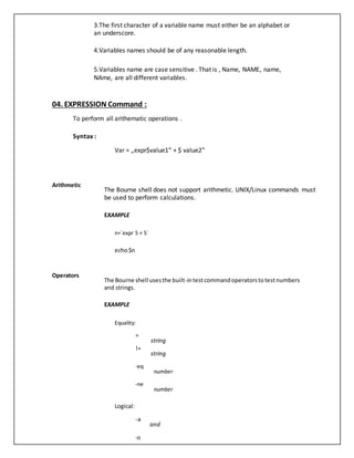 3.The first character of a variable name must either be an alphabet or
an underscore.
4.Variables names should be of any reasonable length.
5.Variables name are case sensitive . That is , Name, NAME, name,
NAme, are all different variables.
04. EXPRESSION Command :
To perform all arithematic operations .
Syntax :
Var = „expr$value1‟ + $ value2‟
Arithmetic
The Bourne shell does not support arithmetic. UNIX/Linux commands must
be used to perform calculations.
EXAMPLE
n=`expr 5 + 5`
echo$n
Operators
The Bourne shell usesthe built-intestcommandoperatorstotestnumbers
and strings.
EXAMPLE
Equality:
=
!=
-eq
-ne
string
string
number
number
Logical:
-a
-o
and
 