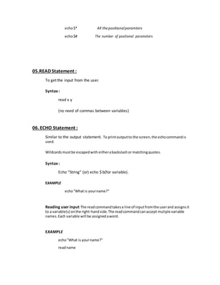 echo$* All thepositionalparamters
echo$# The number of positional parameters
05.READ Statement :
To get the input from the user.
Syntax :
read x y
(no need of commas between variables)
06. ECHO Statement :
Similar to the output statement. To printoutputto the screen,the echocommandis
used.
Wildcardsmustbe escapedwith eitherabackslashor matchingquotes.
Syntax :
Echo “String” (or) echo $ b(for variable).
EXAMPLE
echo"What is yourname?"
Reading user input The readcommandtakesa line of inputfromthe userand assignsit
to a variable(s) onthe right-handside.The readcommandcanaccept muliple variable
names.Each variable will be assignedaword.
EXAMPLE
echo"What is yourname?"
readname
 