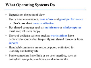 What Operating Systems Do
• Depends on the point of view
• Users want convenience, ease of use and good performance
• Don’t care about resource utilization
• But shared computer such as mainframe or minicomputer
must keep all users happy
• Users of dedicate systems such as workstations have
dedicated resources but frequently use shared resources from
servers
• Handheld computers are resource poor, optimized for
usability and battery life
• Some computers have little or no user interface, such as
embedded computers in devices and automobiles
 