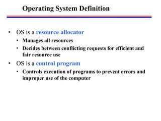 Operating System Definition
• OS is a resource allocator
• Manages all resources
• Decides between conflicting requests for efficient and
fair resource use
• OS is a control program
• Controls execution of programs to prevent errors and
improper use of the computer
 