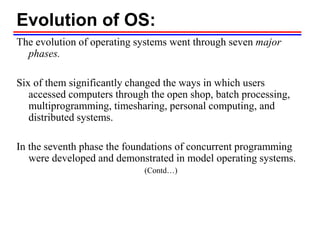Evolution of OS:
The evolution of operating systems went through seven major
phases.
Six of them significantly changed the ways in which users
accessed computers through the open shop, batch processing,
multiprogramming, timesharing, personal computing, and
distributed systems.
In the seventh phase the foundations of concurrent programming
were developed and demonstrated in model operating systems.
(Contd…)
 