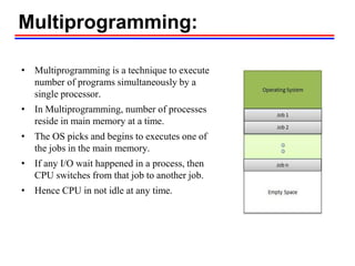 Multiprogramming:
• Multiprogramming is a technique to execute
number of programs simultaneously by a
single processor.
• In Multiprogramming, number of processes
reside in main memory at a time.
• The OS picks and begins to executes one of
the jobs in the main memory.
• If any I/O wait happened in a process, then
CPU switches from that job to another job.
• Hence CPU in not idle at any time.
 