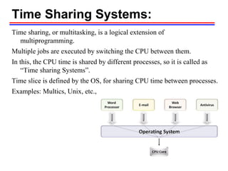 Time Sharing Systems:
Time sharing, or multitasking, is a logical extension of
multiprogramming.
Multiple jobs are executed by switching the CPU between them.
In this, the CPU time is shared by different processes, so it is called as
“Time sharing Systems”.
Time slice is defined by the OS, for sharing CPU time between processes.
Examples: Multics, Unix, etc.,
 
