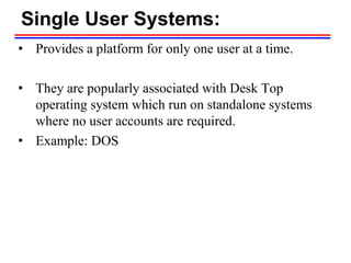 Single User Systems:
• Provides a platform for only one user at a time.
• They are popularly associated with Desk Top
operating system which run on standalone systems
where no user accounts are required.
• Example: DOS
 