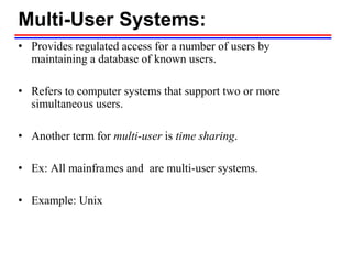 Multi-User Systems:
• Provides regulated access for a number of users by
maintaining a database of known users.
• Refers to computer systems that support two or more
simultaneous users.
• Another term for multi-user is time sharing.
• Ex: All mainframes and are multi-user systems.
• Example: Unix
 
