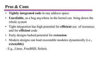 Pros & Cons
• Tightly integrated code in one address space
• Unreliable, as a bug anywhere in the kernel can bring down the
whole system
• Tight integration has high potential for efficient use of resources
and for efficient code
• Early designs lacked potential for extension
• Modern designs can load executable modules dynamically (i.e.,
extensible)
– E.g., Linux, FreeBSD, Solaris
 