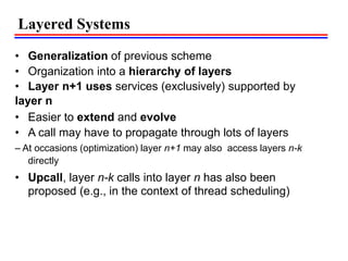 Layered Systems
• Generalization of previous scheme
• Organization into a hierarchy of layers
• Layer n+1 uses services (exclusively) supported by
layer n
• Easier to extend and evolve
• A call may have to propagate through lots of layers
– At occasions (optimization) layer n+1 may also access layers n-k
directly
• Upcall, layer n-k calls into layer n has also been
proposed (e.g., in the context of thread scheduling)
 