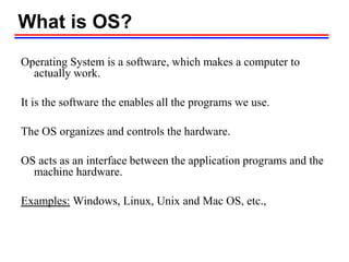What is OS?
Operating System is a software, which makes a computer to
actually work.
It is the software the enables all the programs we use.
The OS organizes and controls the hardware.
OS acts as an interface between the application programs and the
machine hardware.
Examples: Windows, Linux, Unix and Mac OS, etc.,
 