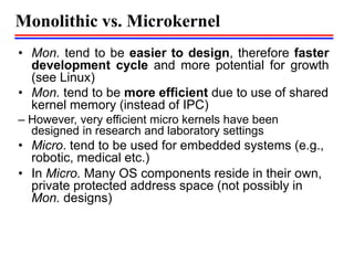 Monolithic vs. Microkernel
• Mon. tend to be easier to design, therefore faster
development cycle and more potential for growth
(see Linux)
• Mon. tend to be more efficient due to use of shared
kernel memory (instead of IPC)
– However, very efficient micro kernels have been
designed in research and laboratory settings
• Micro. tend to be used for embedded systems (e.g.,
robotic, medical etc.)
• In Micro. Many OS components reside in their own,
private protected address space (not possibly in
Mon. designs)
 