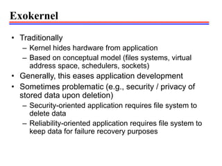 Exokernel
• Traditionally
– Kernel hides hardware from application
– Based on conceptual model (files systems, virtual
address space, schedulers, sockets)
• Generally, this eases application development
• Sometimes problematic (e.g., security / privacy of
stored data upon deletion)
– Security-oriented application requires file system to
delete data
– Reliability-oriented application requires file system to
keep data for failure recovery purposes
 