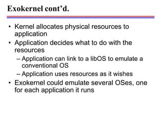 • Kernel allocates physical resources to
application
• Application decides what to do with the
resources
– Application can link to a libOS to emulate a
conventional OS
– Application uses resources as it wishes
• Exokernel could emulate several OSes, one
for each application it runs
Exokernel cont’d.
 