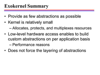 Exokernel Summary
• Provide as few abstractions as possible
• Kernel is relatively small
– Allocates, protects, and multiplexes resources
• Low-level hardware access enables to build
custom abstractions on per application basis
– Performance reasons
• Does not force the layering of abstractions
 