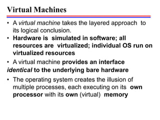 Virtual Machines
• A virtual machine takes the layered approach to
its logical conclusion.
• Hardware is simulated in software; all
resources are virtualized; individual OS run on
virtualized resources
• A virtual machine provides an interface
identical to the underlying bare hardware
• The operating system creates the illusion of
multiple processes, each executing on its own
processor with its own (virtual) memory
 