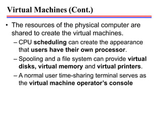 Virtual Machines (Cont.)
• The resources of the physical computer are
shared to create the virtual machines.
– CPU scheduling can create the appearance
that users have their own processor.
– Spooling and a file system can provide virtual
disks, virtual memory and virtual printers.
– A normal user time-sharing terminal serves as
the virtual machine operator’s console
 