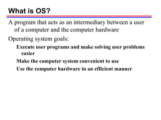 What is OS?
A program that acts as an intermediary between a user
of a computer and the computer hardware
Operating system goals:
Execute user programs and make solving user problems
easier
Make the computer system convenient to use
Use the computer hardware in an efficient manner
 