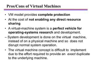 • VM model provides complete protection
• At the cost of not enabling any direct resource
sharing
• A virtual-machine system is a perfect vehicle for
operating-systems research and development.
– System development is done on the virtual machine,
instead of on a physical machine and so does not
disrupt normal system operation.
• The virtual machine concept is difficult to implement
due to the effort required to provide an exact duplicate
to the underlying machine.
Pros/Cons of Virtual Machines
 