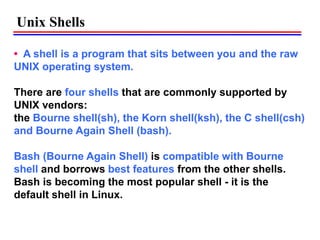 • A shell is a program that sits between you and the raw
UNIX operating system.
There are four shells that are commonly supported by
UNIX vendors:
the Bourne shell(sh), the Korn shell(ksh), the C shell(csh)
and Bourne Again Shell (bash).
Bash (Bourne Again Shell) is compatible with Bourne
shell and borrows best features from the other shells.
Bash is becoming the most popular shell - it is the
default shell in Linux.
Unix Shells
 