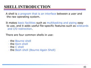43
SHELL INTRODUCTION
A shell is a program that is an interface between a user and
the raw operating system.
It makes basic facilities such as multitasking and piping easy
to use, and it adds useful file-specific features such as wildcards
and I/O redirection.
There are four common shells in use:
· the Bourne shell
· the Korn shell
· the C shell
· the Bash shell (Bourne Again Shell)
 