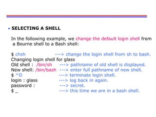  SELECTING A SHELL
In the following example, we change the default login shell from
a Bourne shell to a Bash shell:
$ chsh ---> change the login shell from sh to bash.
Changing login shell for glass
Old shell : /bin/sh ---> pathname of old shell is displayed.
New shell: /bin/bash ---> enter full pathname of new shell.
$ ^D ---> terminate login shell.
login : glass ---> log back in again.
password : ---> secret.
$ _ ---> this time we are in a bash shell.
 