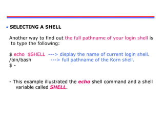  SELECTING A SHELL
Another way to find out the full pathname of your login shell is
to type the following:
$ echo $SHELL ---> display the name of current login shell.
/bin/bash ---> full pathname of the Korn shell.
$ -
- This example illustrated the echo shell command and a shell
variable called SHELL.
 
