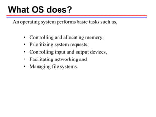 What OS does?
An operating system performs basic tasks such as,
• Controlling and allocating memory,
• Prioritizing system requests,
• Controlling input and output devices,
• Facilitating networking and
• Managing file systems.
 
