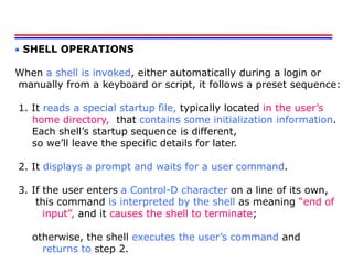  SHELL OPERATIONS
When a shell is invoked, either automatically during a login or
manually from a keyboard or script, it follows a preset sequence:
1. It reads a special startup file, typically located in the user’s
home directory, that contains some initialization information.
Each shell’s startup sequence is different,
so we’ll leave the specific details for later.
2. It displays a prompt and waits for a user command.
3. If the user enters a Control-D character on a line of its own,
this command is interpreted by the shell as meaning “end of
input”, and it causes the shell to terminate;
otherwise, the shell executes the user’s command and
returns to step 2.
 