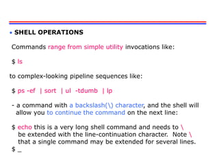  SHELL OPERATIONS
Commands range from simple utility invocations like:
$ ls
to complex-looking pipeline sequences like:
$ ps -ef | sort | ul -tdumb | lp
- a command with a backslash() character, and the shell will
allow you to continue the command on the next line:
$ echo this is a very long shell command and needs to 
be extended with the line-continuation character. Note 
that a single command may be extended for several lines.
$ _
 