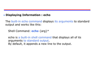  Displaying Information : echo
The built-in echo command displays its arguments to standard
output and works like this:
Shell Command: echo {arg}*
echo is a built-in shell command that displays all of its
arguments to standard output.
By default, it appends a new line to the output.
 