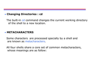 Changing Directories : cd
The built-in cd command changes the current working directory
of the shell to a new location.
 METACHARACTERS
Some characters are processed specially by a shell and
are known as metacharacters.
All four shells share a core set of common metacharacters,
whose meanings are as follow:
 