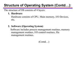 Structure of Operating System (Contd…):
The structure of OS consists of 4 layers:
1. Hardware
Hardware consists of CPU, Main memory, I/O Devices,
etc,
2. Software (Operating System)
Software includes process management routines, memory
management routines, I/O control routines, file
management routines.
(Contd…)
 