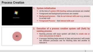 12
Process Creation
1. System initialization
 At the time of system (OS) booting various processes are created
 Foreground and background processes are created
 Background process – that do not interact with user e.g. process
to accept mail
 Foreground Process – that interact with user
2. Execution of a process creation system call (fork) by
running process
 Running process will issue system call (fork) to create one or
more new process to help it.
 A process fetching large amount of data and execute it will create
two different processes one for fetching data and another to
execute it.
P3
P2
P1
 