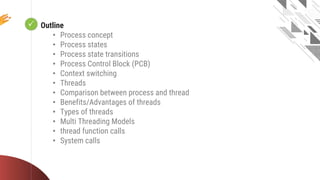  Looping
Outline
• Process concept
• Process states
• Process state transitions
• Process Control Block (PCB)
• Context switching
• Threads
• Comparison between process and thread
• Benefits/Advantages of threads
• Types of threads
• Multi Threading Models
• thread function calls
• System calls
 