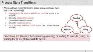 22
Process State Transitions
 When and how these transitions occur (process moves from
one state to another)?
1. Process blocks for input or waits for an event (i.e. printer is not
available)
2. Scheduler picks another process
 End of time-slice or pre-emption.
3. Scheduler picks this process
4. Input becomes available, event arrives (i.e. printer become
available)
Running
Blocked Ready
1 2
3
4
Processes are always either executing (running) or waiting to execute (ready) or
waiting for an event (blocked) to occur.
 