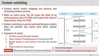 29
Context switching
 Context switch means stopping one process and
restarting another process.
 When an event occur, the OS saves the state of an
active process (into its PCB) and restore the state of
new process (from its PCB).
 Context switching is purely overhead because system
does not perform any useful work while context
switch.
 Sequence of action:
1. OS takes control (through interrupt)
2. Saves context of running process in the process PCB
3. Reload context of new process from the new process
PCB
4. Return control to new process
Exercise What causes (Reasons for) context switching?
1. Time slice has elapsed
2. Process with a higher priority has become ready to run.
 